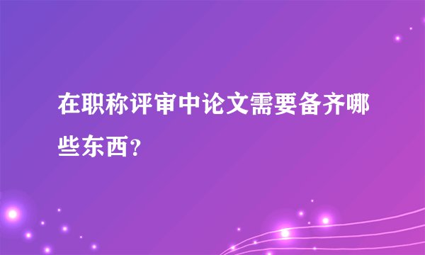 在职称评审中论文需要备齐哪些东西？
