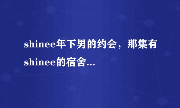 shinee年下男的约会，那集有shinee的宿舍【除第10集】还有吗？