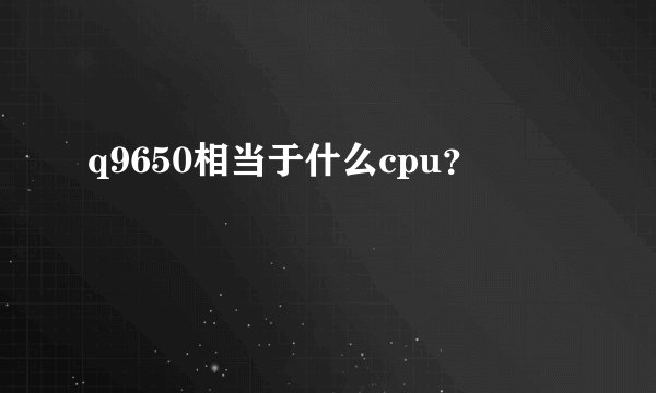 q9650相当于什么cpu？
