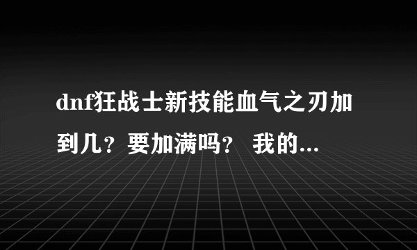 dnf狂战士新技能血气之刃加到几？要加满吗？ 我的朋友有些说满有些说不满到底要不要满？？？？
