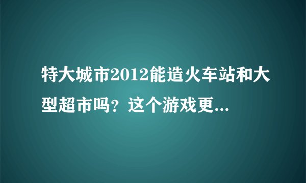特大城市2012能造火车站和大型超市吗？这个游戏更新了，会不会通畅很多不像以前卡得要命吗？