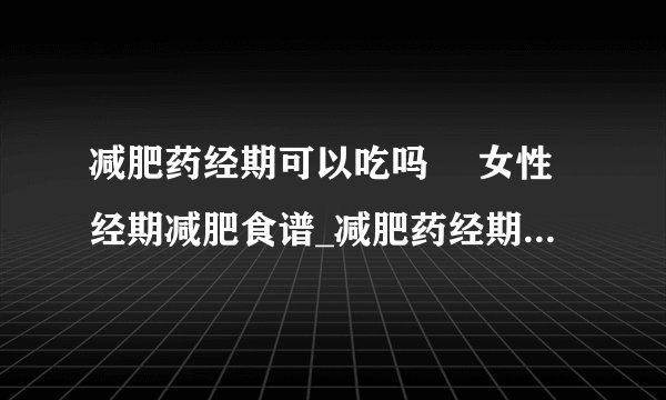 减肥药经期可以吃吗	 女性经期减肥食谱_减肥药经期可不可以吃_女性经期减肥食谱有哪些