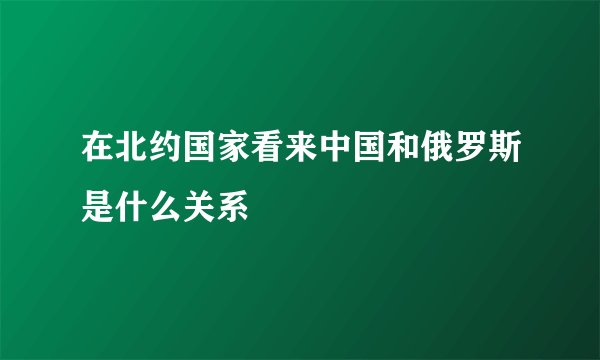 在北约国家看来中国和俄罗斯是什么关系