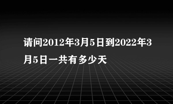 请问2012年3月5日到2022年3月5日一共有多少天