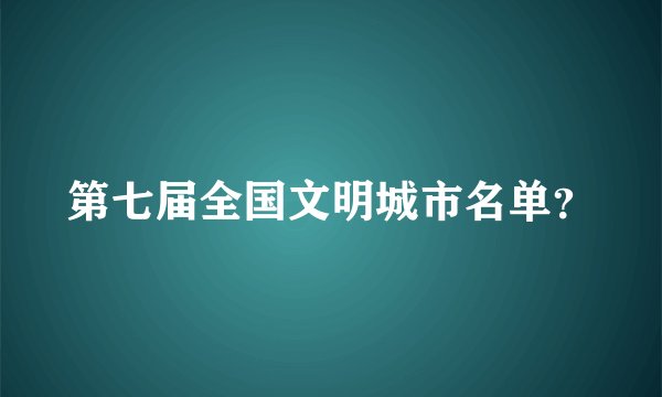 第七届全国文明城市名单？