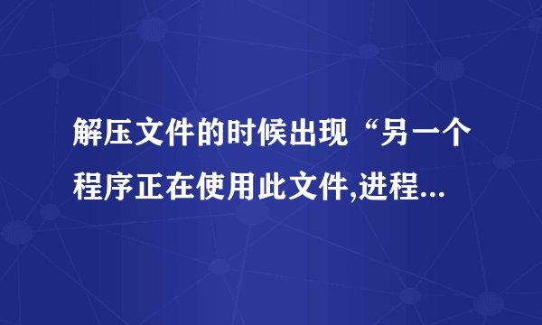 解压文件的时候出现“另一个程序正在使用此文件,进程没法访问”是什么意思