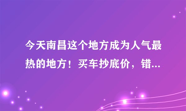今天南昌这个地方成为人气最热的地方！买车抄底价，错过再无！