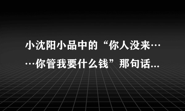 小沈阳小品中的“你人没来……你管我要什么钱”那句话怎么说？