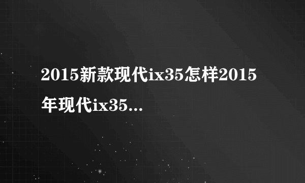 2015新款现代ix35怎样2015年现代ix35油耗2015款现代ix35报价？