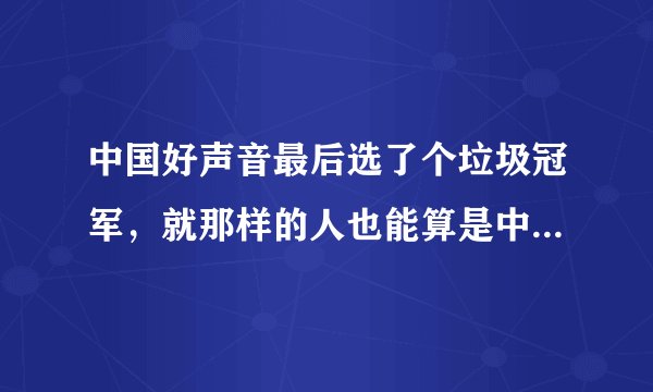 中国好声音最后选了个垃圾冠军，就那样的人也能算是中国好声音，别给中国人丢人好不。