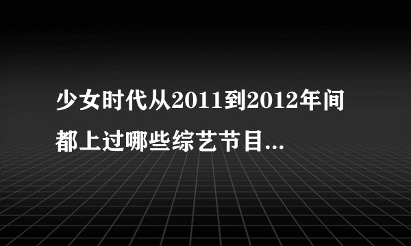 少女时代从2011到2012年间都上过哪些综艺节目？要全部的？