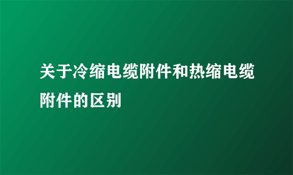 关于冷缩电缆附件和热缩电缆附件的区别