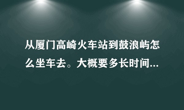 从厦门高崎火车站到鼓浪屿怎么坐车去。大概要多长时间？谢谢。