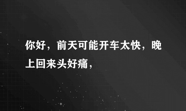 你好，前天可能开车太快，晚上回来头好痛，
