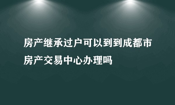 房产继承过户可以到到成都市房产交易中心办理吗