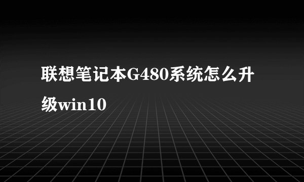 联想笔记本G480系统怎么升级win10