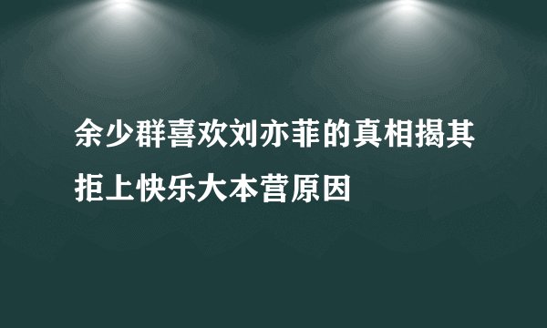 余少群喜欢刘亦菲的真相揭其拒上快乐大本营原因