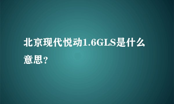 北京现代悦动1.6GLS是什么意思？