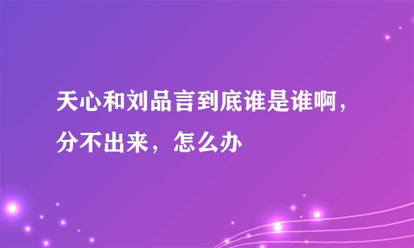 天心和刘品言到底谁是谁啊，分不出来，怎么办