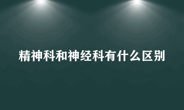 精神科和神经科有什么区别