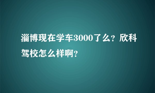 淄博现在学车3000了么？欣科驾校怎么样啊？