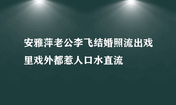 安雅萍老公李飞结婚照流出戏里戏外都惹人口水直流