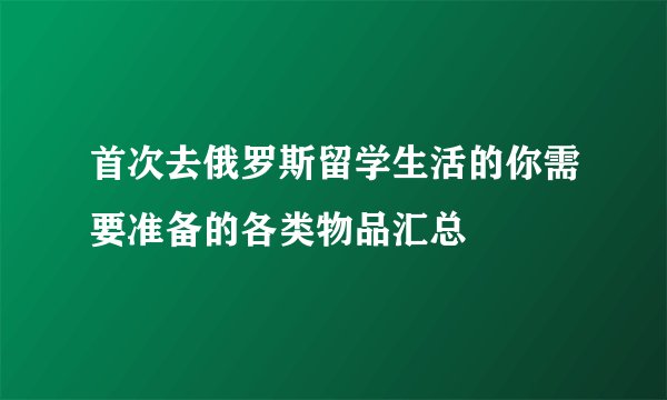 首次去俄罗斯留学生活的你需要准备的各类物品汇总