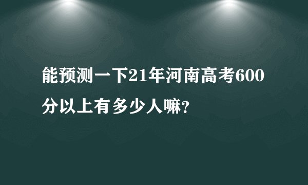 能预测一下21年河南高考600分以上有多少人嘛？