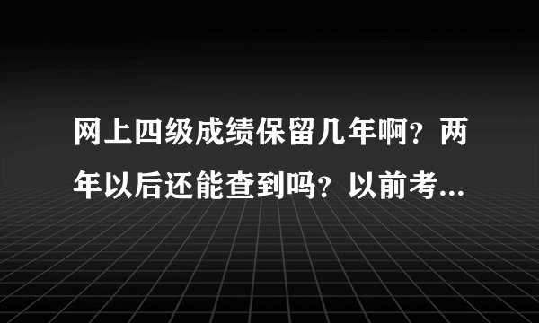 网上四级成绩保留几年啊？两年以后还能查到吗？以前考的成绩能查出来吗？求明白人解答。