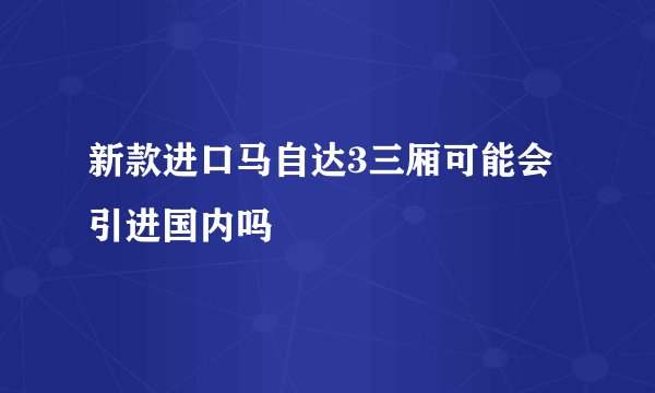 新款进口马自达3三厢可能会引进国内吗