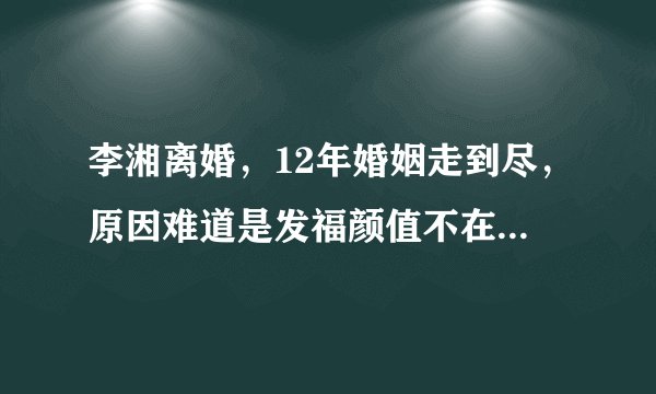 李湘离婚，12年婚姻走到尽，原因难道是发福颜值不在遭到了嫌弃？