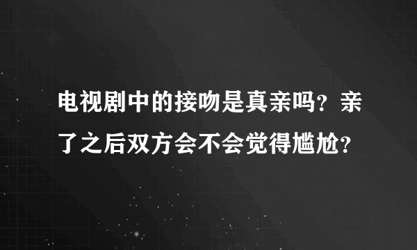 电视剧中的接吻是真亲吗？亲了之后双方会不会觉得尴尬？