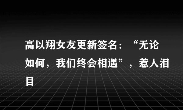 高以翔女友更新签名：“无论如何，我们终会相遇”，惹人泪目