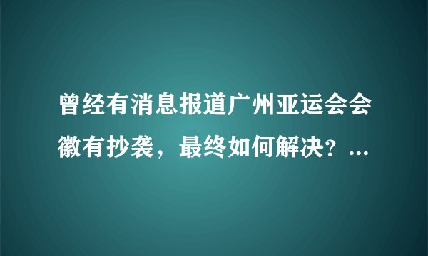 曾经有消息报道广州亚运会会徽有抄袭，最终如何解决？拜托了各位 谢谢