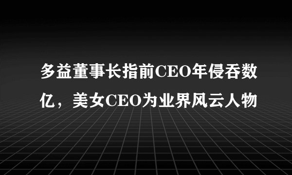 多益董事长指前CEO年侵吞数亿，美女CEO为业界风云人物