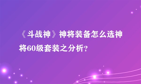 《斗战神》神将装备怎么选神将60级套装之分析？