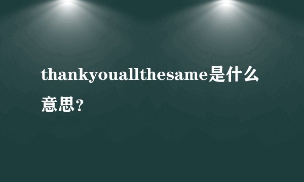 thankyouallthesame是什么意思？