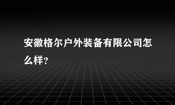 安徽格尔户外装备有限公司怎么样？