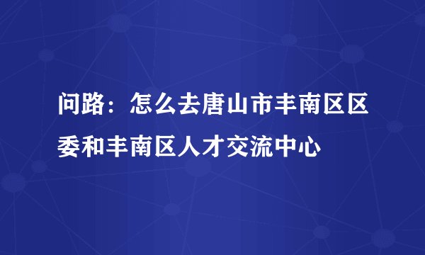 问路：怎么去唐山市丰南区区委和丰南区人才交流中心