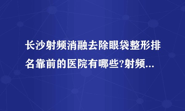 长沙射频消融去除眼袋整形排名靠前的医院有哪些?射频消融去除眼袋整形前三名推荐!