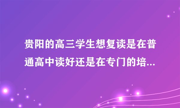 贵阳的高三学生想复读是在普通高中读好还是在专门的培训学校好？