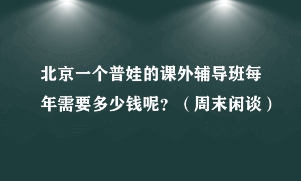 北京一个普娃的课外辅导班每年需要多少钱呢？（周末闲谈）