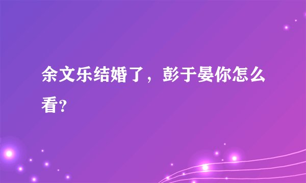 余文乐结婚了，彭于晏你怎么看？