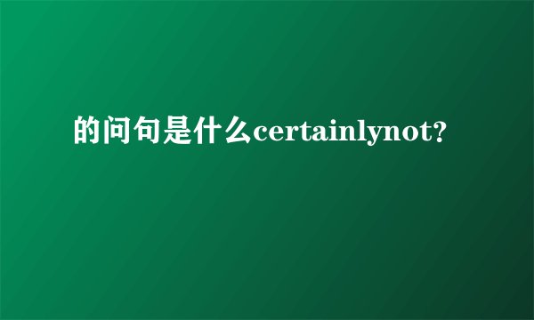 的问句是什么certainlynot？
