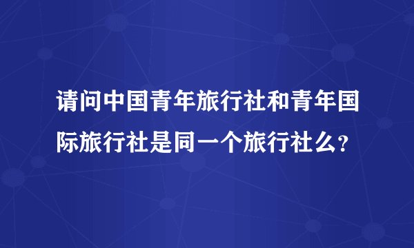 请问中国青年旅行社和青年国际旅行社是同一个旅行社么？