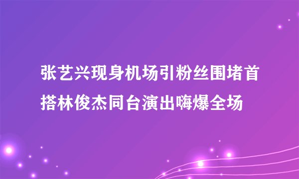 张艺兴现身机场引粉丝围堵首搭林俊杰同台演出嗨爆全场