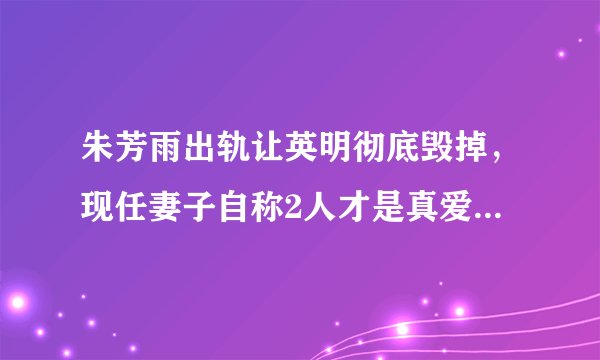 朱芳雨出轨让英明彻底毁掉，现任妻子自称2人才是真爱遭网友狂喷