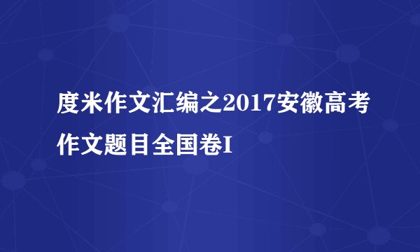 度米作文汇编之2017安徽高考作文题目全国卷I