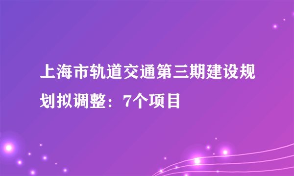 上海市轨道交通第三期建设规划拟调整：7个项目