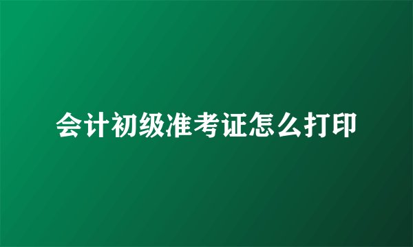 会计初级准考证怎么打印